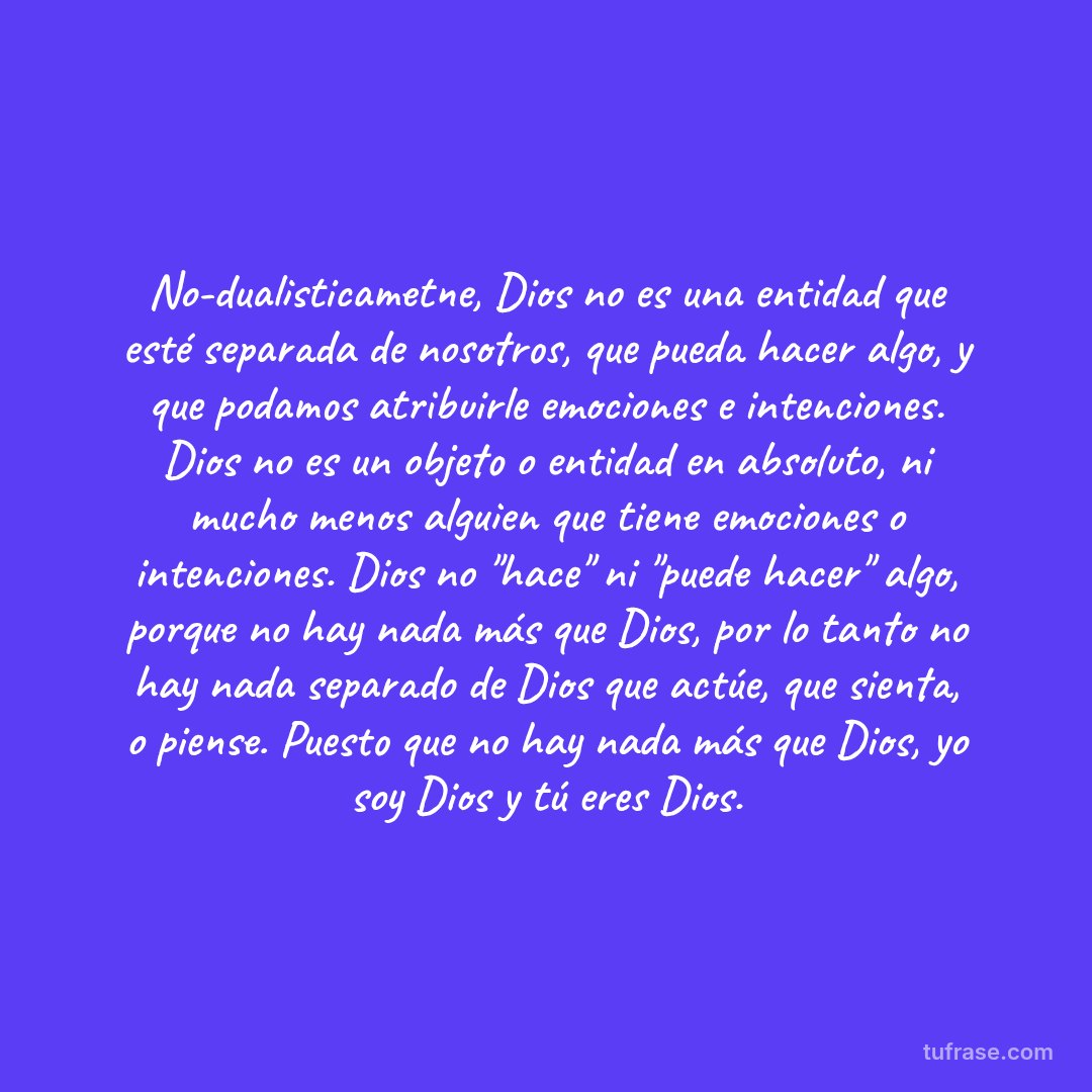 No-dualisticametne, Dios no es una entidad que esté separada de nosotros, que pueda hacer algo, y que podamos atribuirle emociones e intenciones. Dios no es un objeto o entidad en absoluto, ni mucho menos alguien que tiene emociones o intenciones. Dios no "hace" ni "puede hacer" algo, porque no hay nada más que Dios, por lo tanto no hay nada separado de Dios que actúe, que sienta, o piense. Puesto que no hay nada más que Dios, yo soy Dios y tú eres Dios.