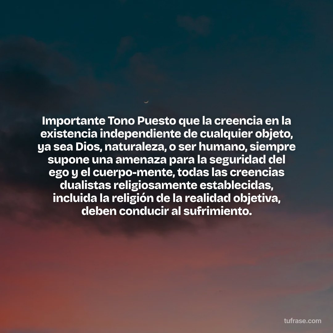 Importante Tono Puesto que la creencia en la existencia independiente de cualquier objeto, ya sea Dios, naturaleza, o ser humano, siempre supone una amenaza para la seguridad del ego y el cuerpo-mente, todas las creencias dualistas religiosamente establecidas, incluida la religión de la realidad objetiva, deben conducir al sufrimiento.