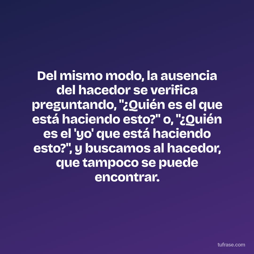 Del mismo modo, la ausencia del hacedor se verifica preguntando, "¿Quién es el que está haciendo esto?" o, "¿Quién es el 'yo' que está haciendo esto?", y buscamos al hacedor, que tampoco se puede encontrar.