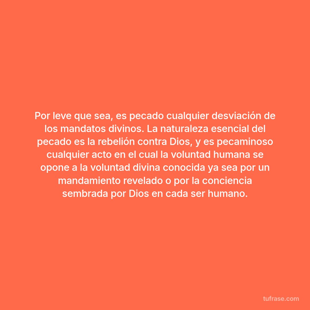Por leve que sea, es pecado cualquier desviación de los mandatos divinos. La naturaleza esencial del pecado es la rebelión contra Dios, y es pecaminoso cualquier acto en el cual la voluntad humana se opone a la voluntad divina conocida ya sea por un mandamiento revelado o por la conciencia sembrada por Dios en cada ser humano.