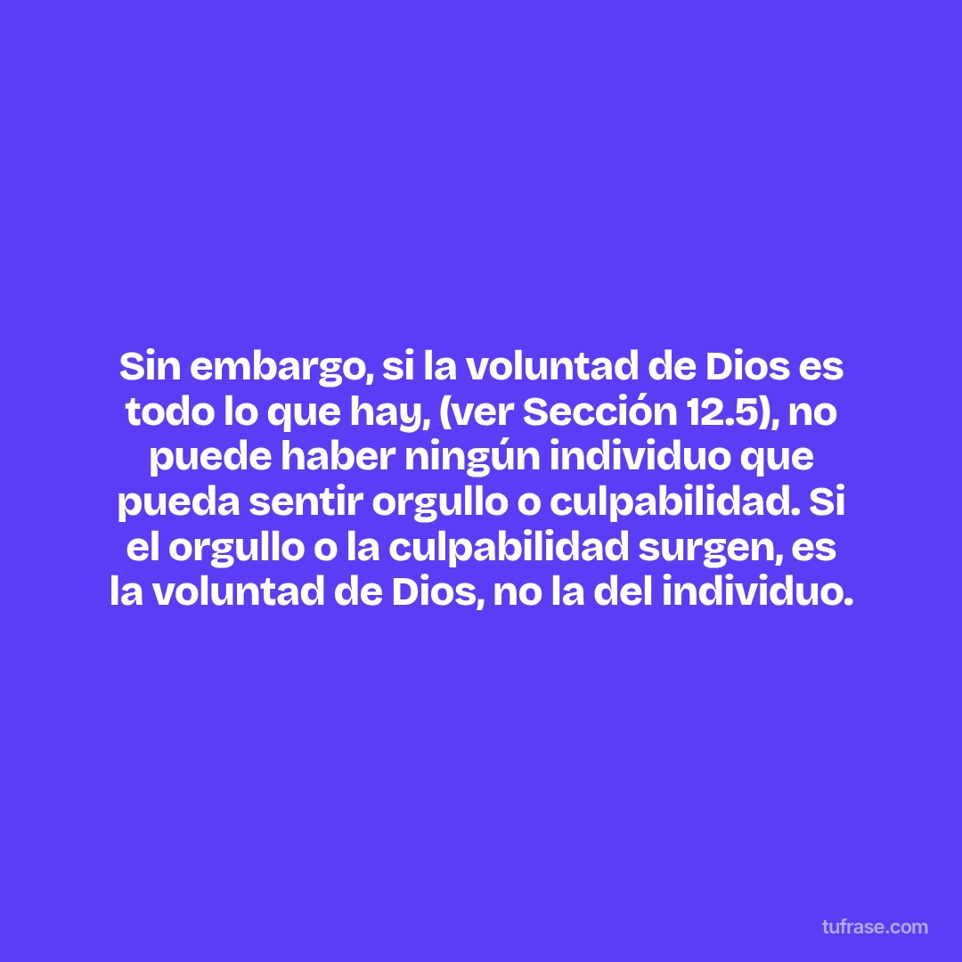 Sin embargo, si la voluntad de Dios es todo lo que hay, (ver Sección 12.5), no puede haber ningún individuo que pueda sentir orgullo o culpabilidad. Si el orgullo o la culpabilidad surgen, es la voluntad de Dios, no la del individuo.