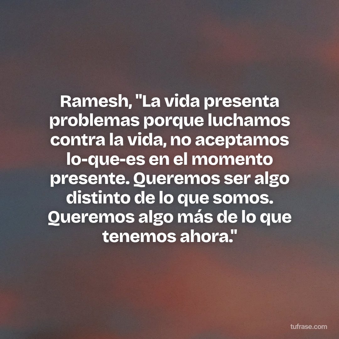Ramesh, "La vida presenta problemas porque luchamos contra la vida, no aceptamos lo-que-es en el momento presente. Queremos ser algo distinto de lo que somos. Queremos algo más de lo que tenemos ahora."