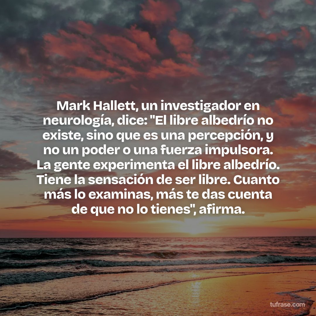 Mark Hallett, un investigador en neurología, dice: "El libre albedrío no existe, sino que es una percepción, y no un poder o una fuerza impulsora. La gente experimenta el libre albedrío. Tiene la sensación de ser libre. Cuanto más lo examinas, más te das cuenta de que no lo tienes", afirma.