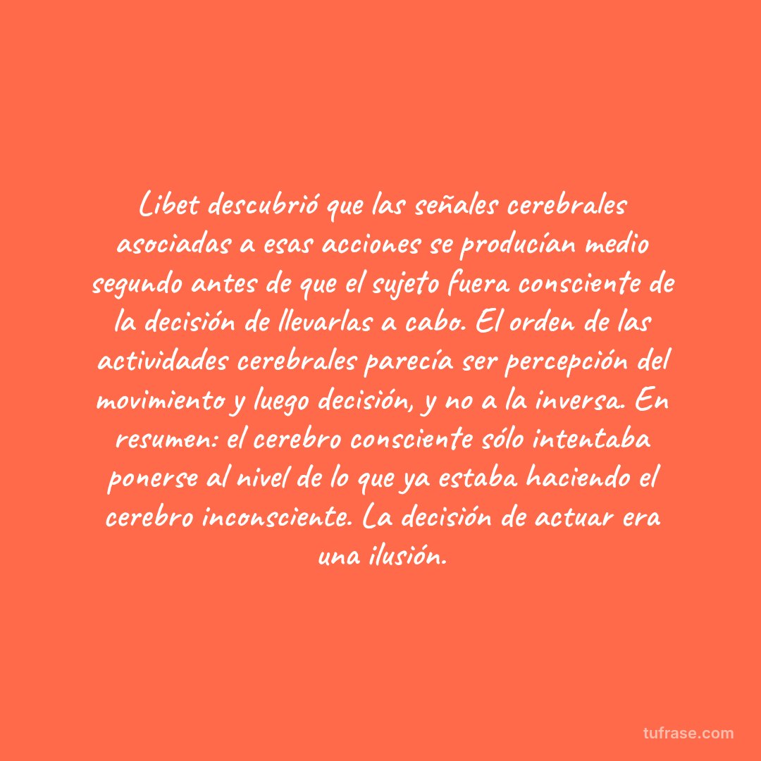 Libet descubrió que las señales cerebrales asociadas a esas acciones se producían medio segundo antes de que el sujeto fuera consciente de la decisión de llevarlas a cabo. El orden de las actividades cerebrales parecía ser percepción del movimiento y luego decisión, y no a la inversa. En resumen: el cerebro consciente sólo intentaba ponerse al nivel de lo que ya estaba haciendo el cerebro inconsciente. La decisión de actuar era una ilusión.
