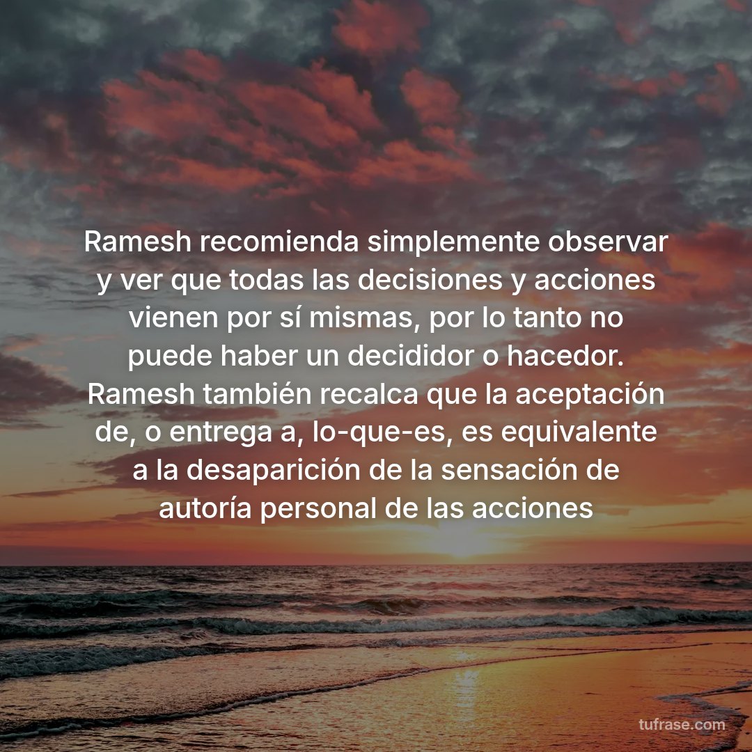 Ramesh recomienda simplemente observar y ver que todas las decisiones y acciones vienen por sí mismas, por lo tanto no puede haber un decididor o hacedor. Ramesh también recalca que la aceptación de, o entrega a, lo-que-es, es equivalente a la desaparición de la sensación de autoría personal de las acciones