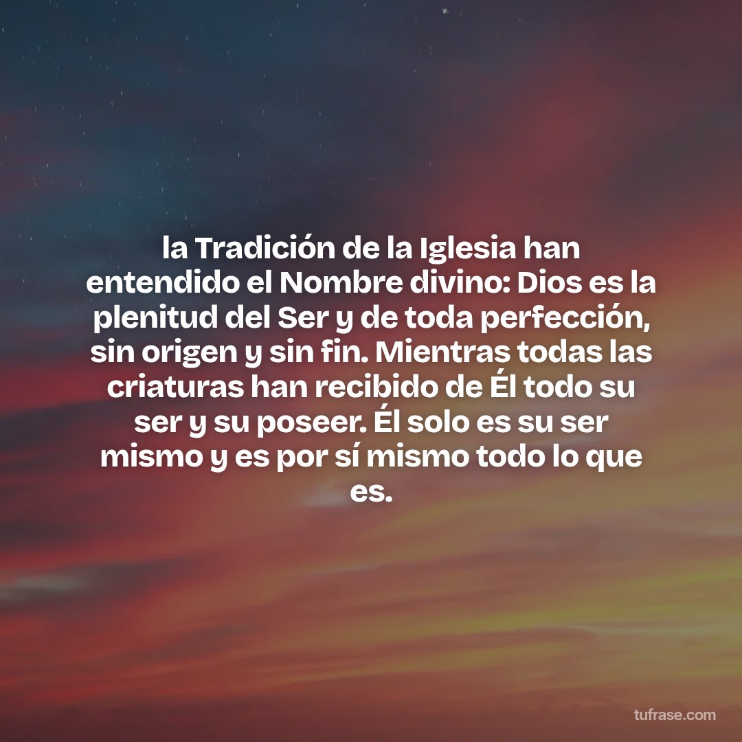 la Tradición de la Iglesia han entendido el Nombre divino: Dios es la plenitud del Ser y de toda perfección, sin origen y sin fin. Mientras todas las criaturas han recibido de Él todo su ser y su poseer. Él solo es su ser mismo y es por sí mismo todo lo que es.