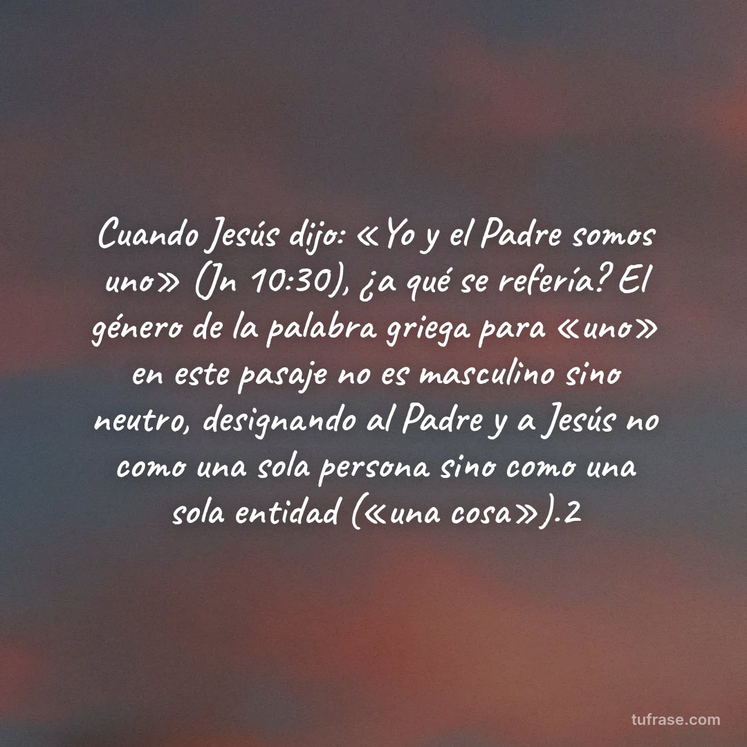 Cuando Jesús dijo: «Yo y el Padre somos uno» (Jn 10:30), ¿a qué se refería? El género de la palabra griega para «uno» en este pasaje no es masculino sino neutro, designando al Padre y a Jesús no como una sola persona sino como una sola entidad («una cosa»).2