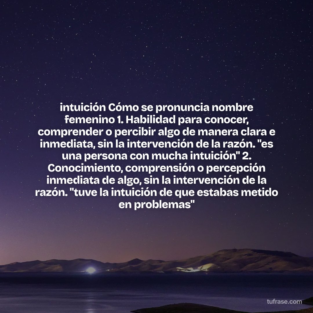 intuición Cómo se pronuncia nombre femenino 1. Habilidad para conocer, comprender o percibir algo de manera clara e inmediata, sin la intervención de la razón. "es una persona con mucha intuición" 2. Conocimiento, comprensión o percepción inmediata de algo, sin la intervención de la razón. "tuve la intuición de que estabas metido en problemas"