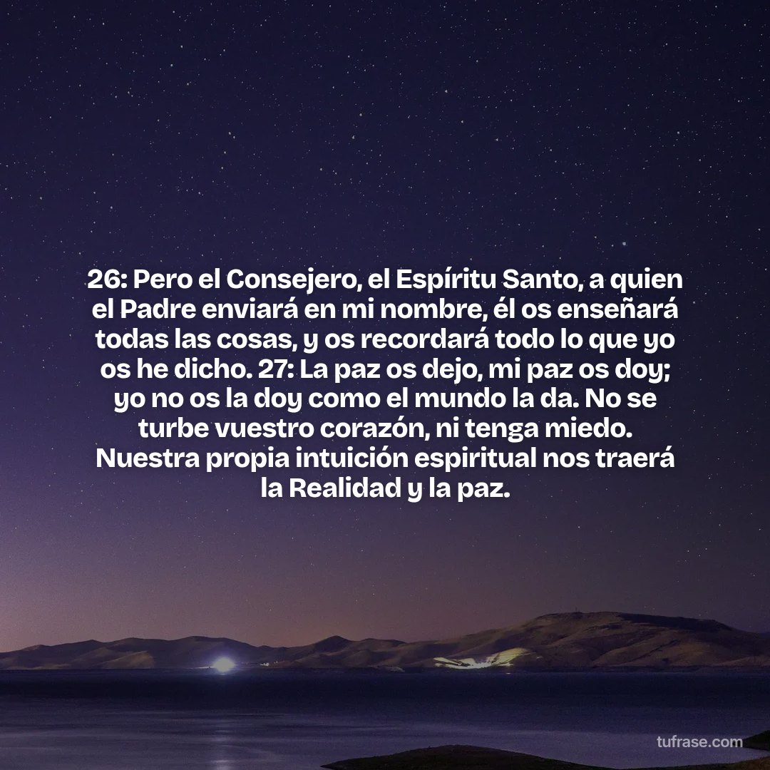 26: Pero el Consejero, el Espíritu Santo, a quien el Padre enviará en mi nombre, él os enseñará todas las cosas, y os recordará todo lo que yo os he dicho. 27: La paz os dejo, mi paz os doy; yo no os la doy como el mundo la da. No se turbe vuestro corazón, ni tenga miedo. Nuestra propia intuición espiritual nos traerá la Realidad y la paz.