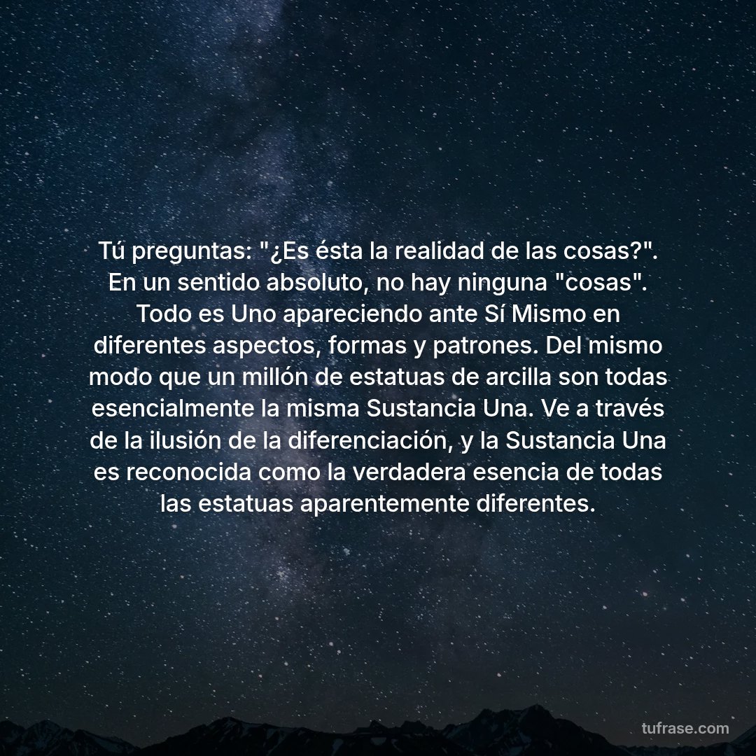 Tú preguntas: "¿Es ésta la realidad de las cosas?". En un sentido absoluto, no hay ninguna "cosas". Todo es Uno apareciendo ante Sí Mismo en diferentes aspectos, formas y patrones. Del mismo modo que un millón de estatuas de arcilla son todas esencialmente la misma Sustancia Una. Ve a través de la ilusión de la diferenciación, y la Sustancia Una es reconocida como la verdadera esencia de todas las estatuas aparentemente diferentes.