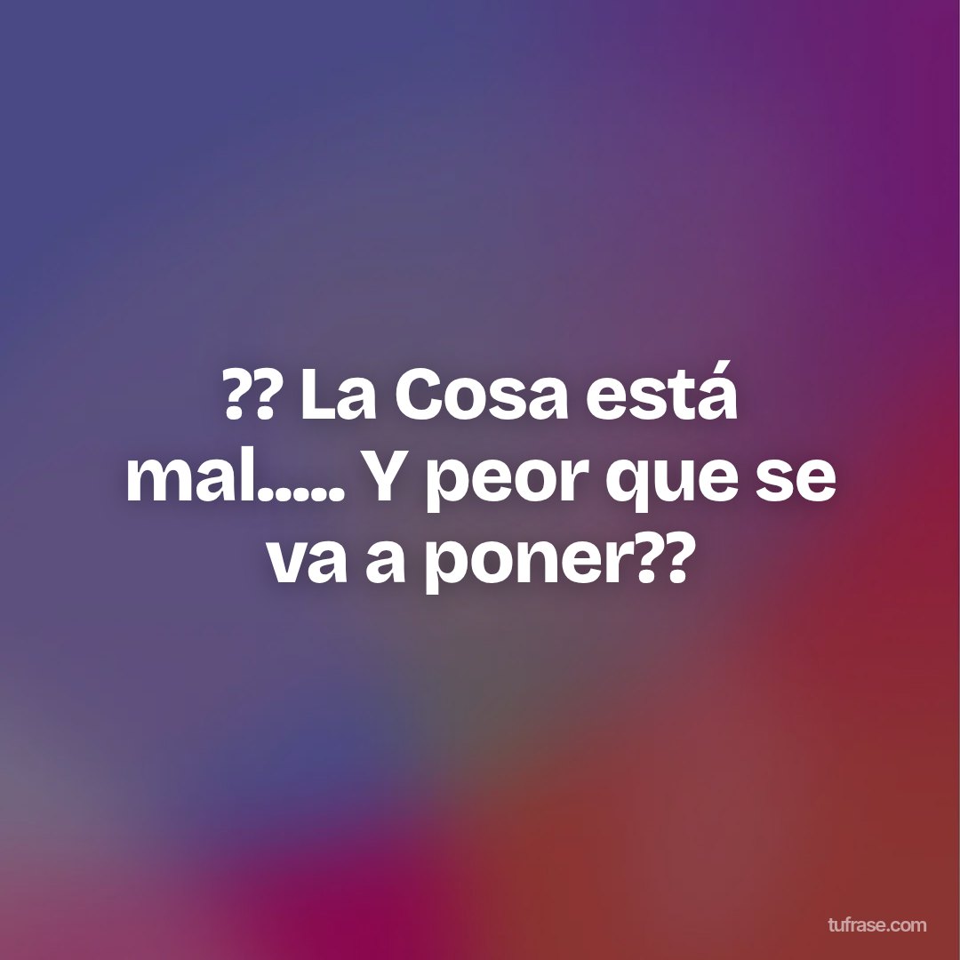 ?? La Cosa está mal..... Y peor que se va a poner??