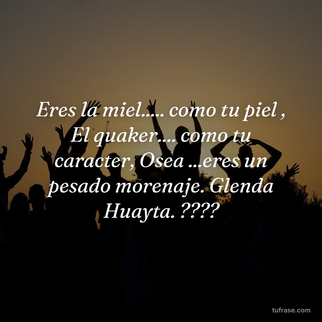 Eres la miel..... como tu piel , El quaker.... como tu caracter, Osea ...eres un pesado morenaje. Glenda Huayta. ????