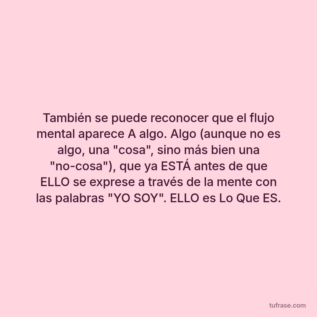 También se puede reconocer que el flujo mental aparece A algo. Algo (aunque no es algo, una "cosa", sino más bien una "no-cosa"), que ya ESTÁ antes de que ELLO se exprese a través de la mente con las palabras "YO SOY". ELLO es Lo Que ES.