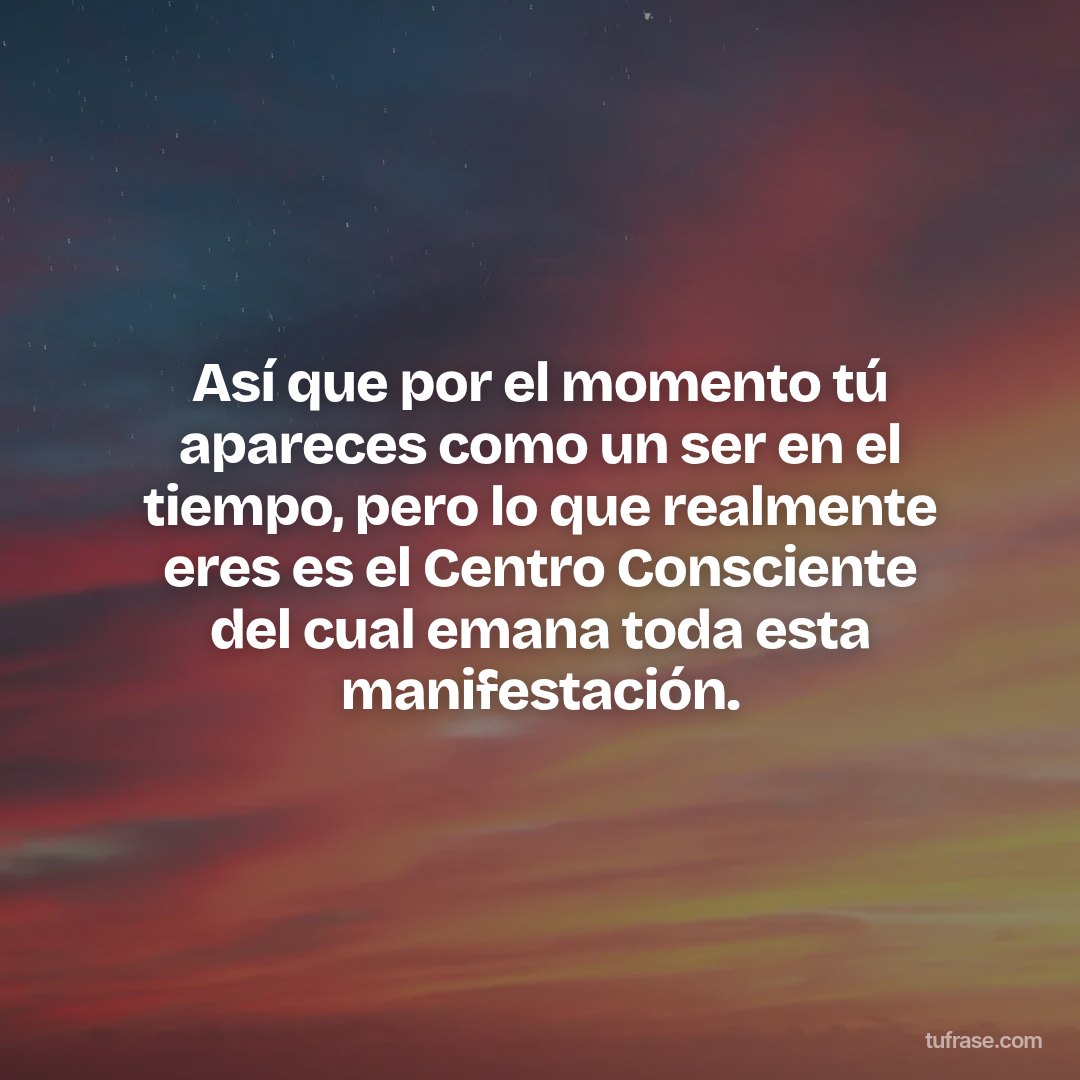 Así que por el momento tú apareces como un ser en el tiempo, pero lo que realmente eres es el Centro Consciente del cual emana toda esta manifestación.