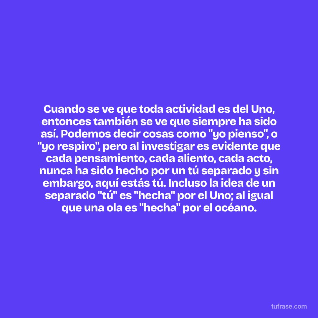 Cuando se ve que toda actividad es del Uno, entonces también se ve que siempre ha sido así. Podemos decir cosas como "yo pienso", o "yo respiro", pero al investigar es evidente que cada pensamiento, cada aliento, cada acto, nunca ha sido hecho por un tú separado y sin embargo, aquí estás tú. Incluso la idea de un separado "tú" es "hecha" por el Uno; al igual que una ola es "hecha" por el océano.