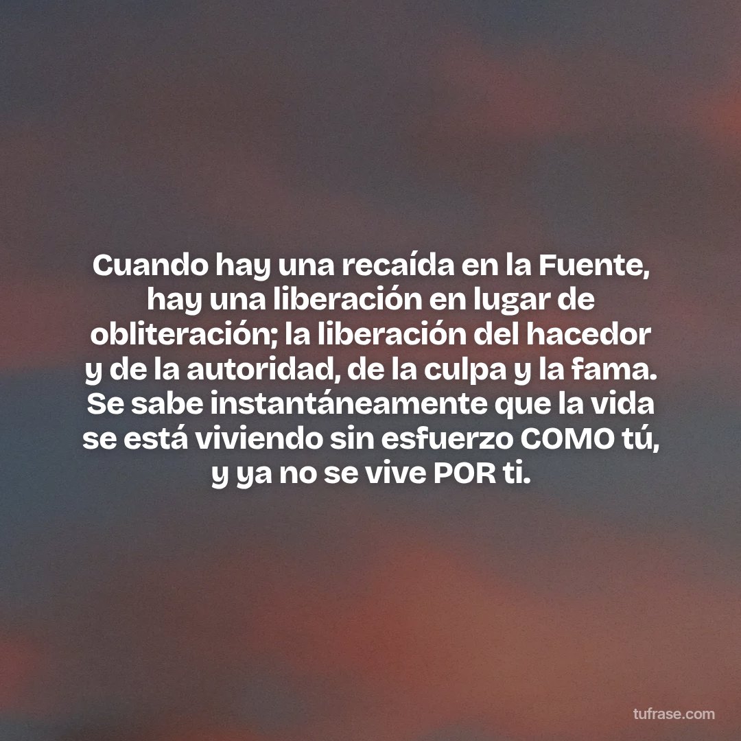 Cuando hay una recaída en la Fuente, hay una liberación en lugar de obliteración; la liberación del hacedor y de la autoridad, de la culpa y la fama. Se sabe instantáneamente que la vida se está viviendo sin esfuerzo COMO tú, y ya no se vive POR ti.