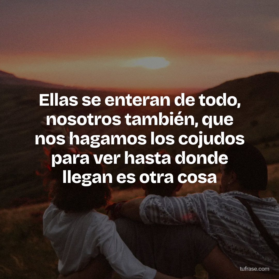 Ellas se enteran de todo, nosotros también, que nos hagamos los cojudos para ver hasta donde llegan es otra cosa