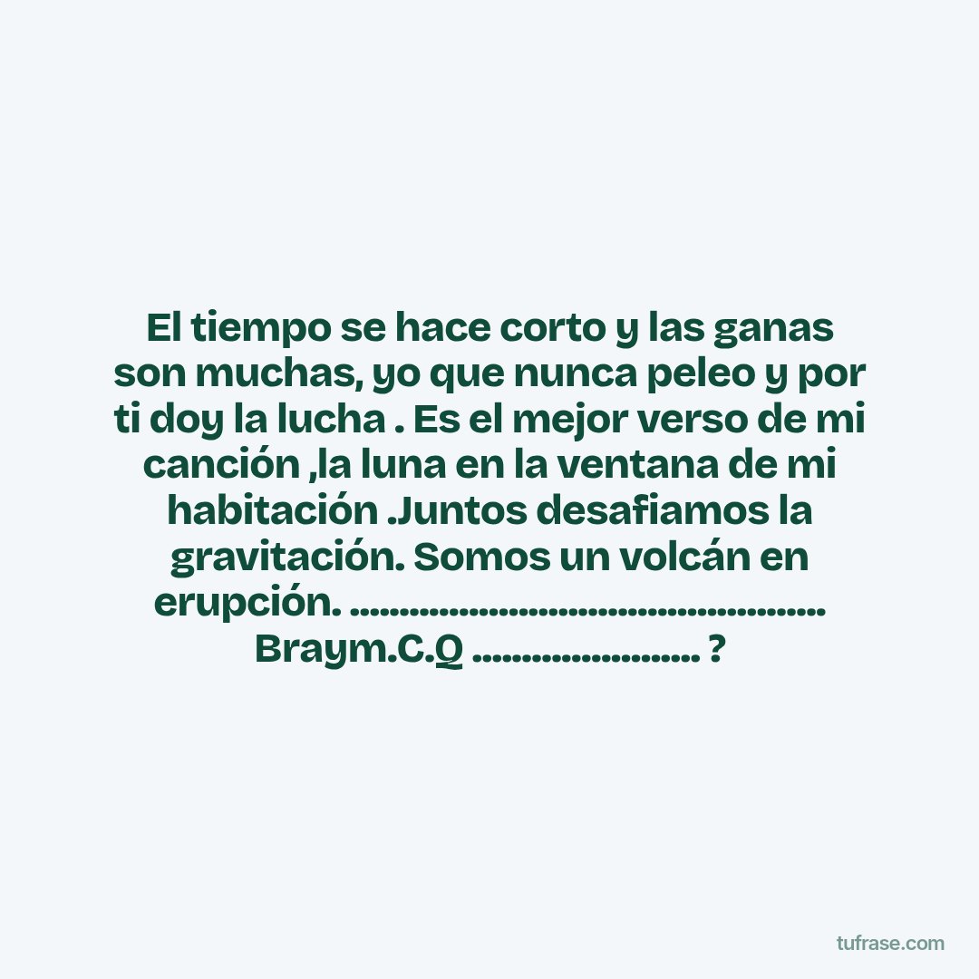 El tiempo se hace corto y las ganas son muchas, yo que nunca peleo y por ti doy la lucha . Es el mejor verso de mi canción ,la luna en la ventana de mi habitación .Juntos desafiamos la gravitación. Somos un volcán en erupción. ................................................ Braym.C.Q ....................... ?