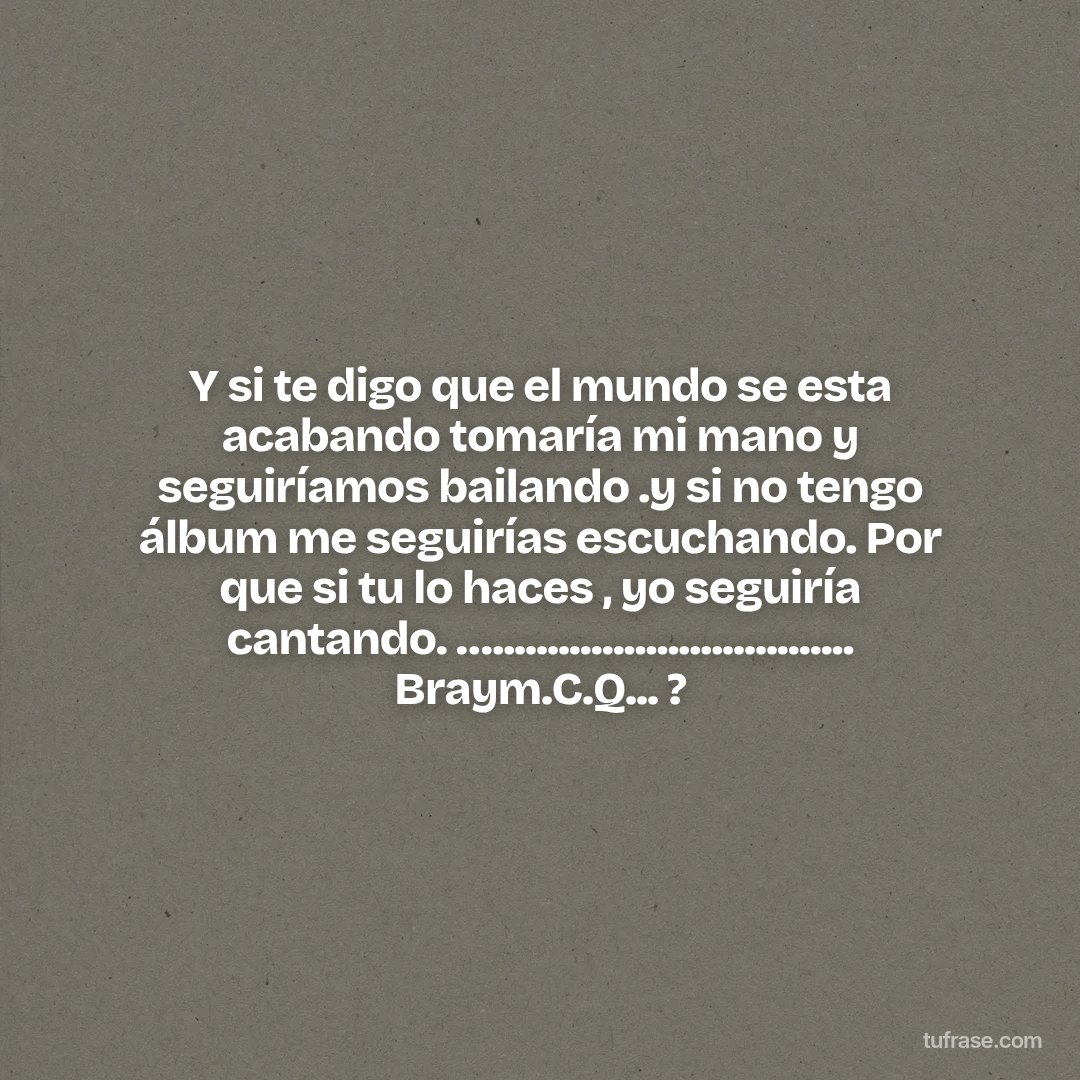 Y si te digo que el mundo se esta acabando tomaría mi mano y seguiríamos bailando .y si no tengo álbum me seguirías escuchando. Por que si tu lo haces , yo seguiría cantando. …................................. Braym.C.Q... ?