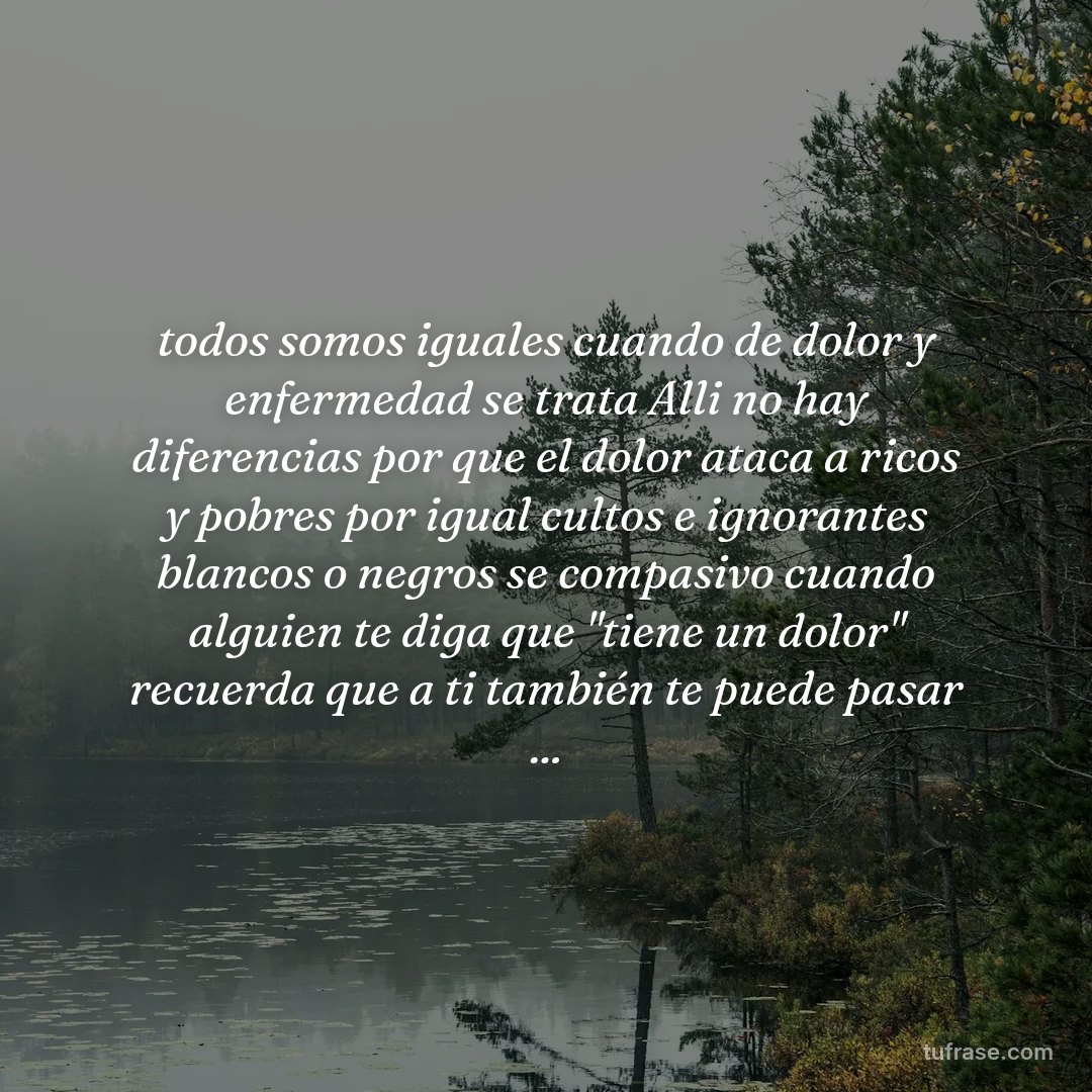 todos somos iguales cuando de dolor y enfermedad se trata Alli no hay diferencias por que el dolor ataca a ricos y pobres por igual cultos e ignorantes blancos o negros se compasivo cuando alguien te diga que "tiene un dolor" recuerda que a ti también te puede pasar ...
