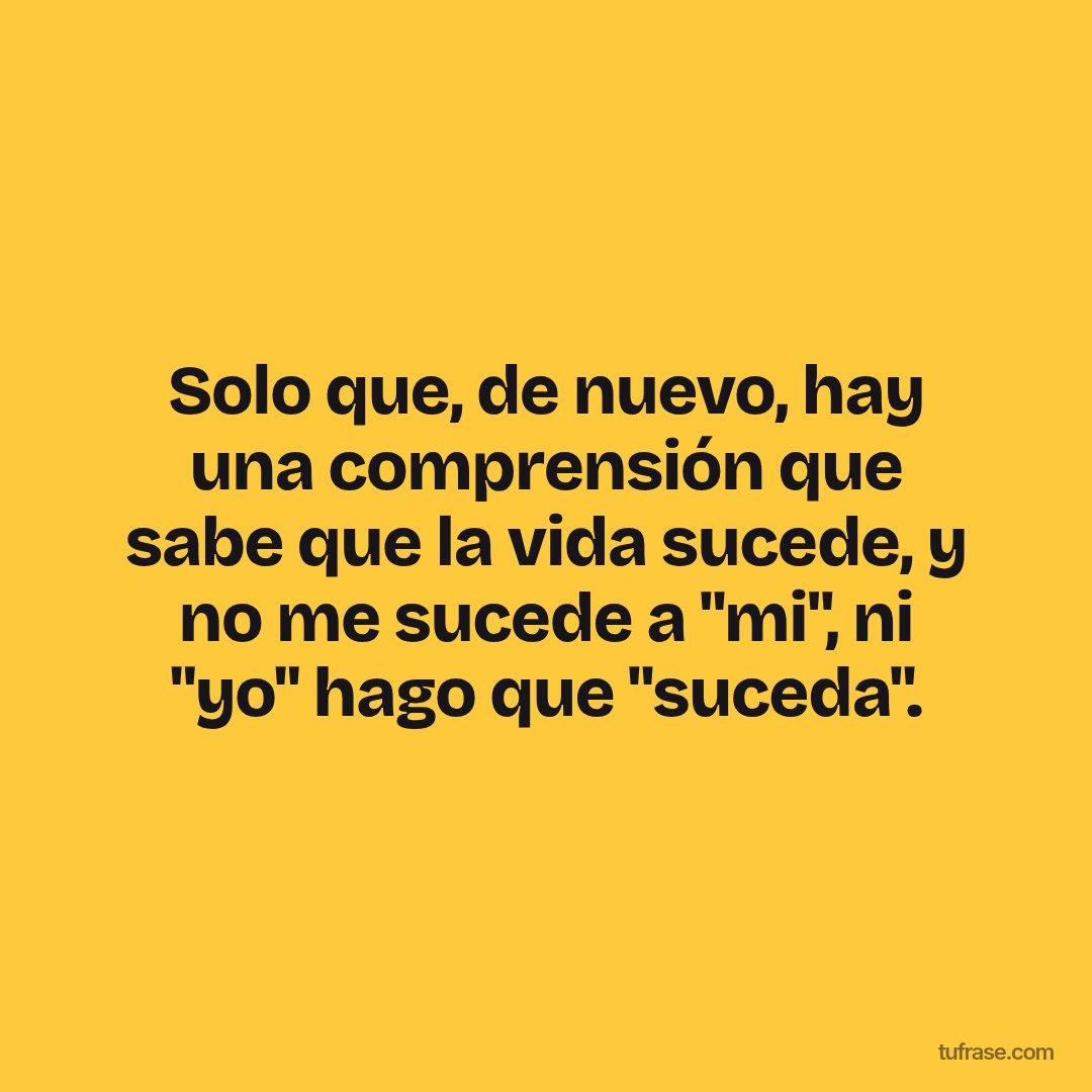 Solo que, de nuevo, hay una comprensión que sabe que la vida sucede, y no me sucede a "mi", ni "yo" hago que "suceda".