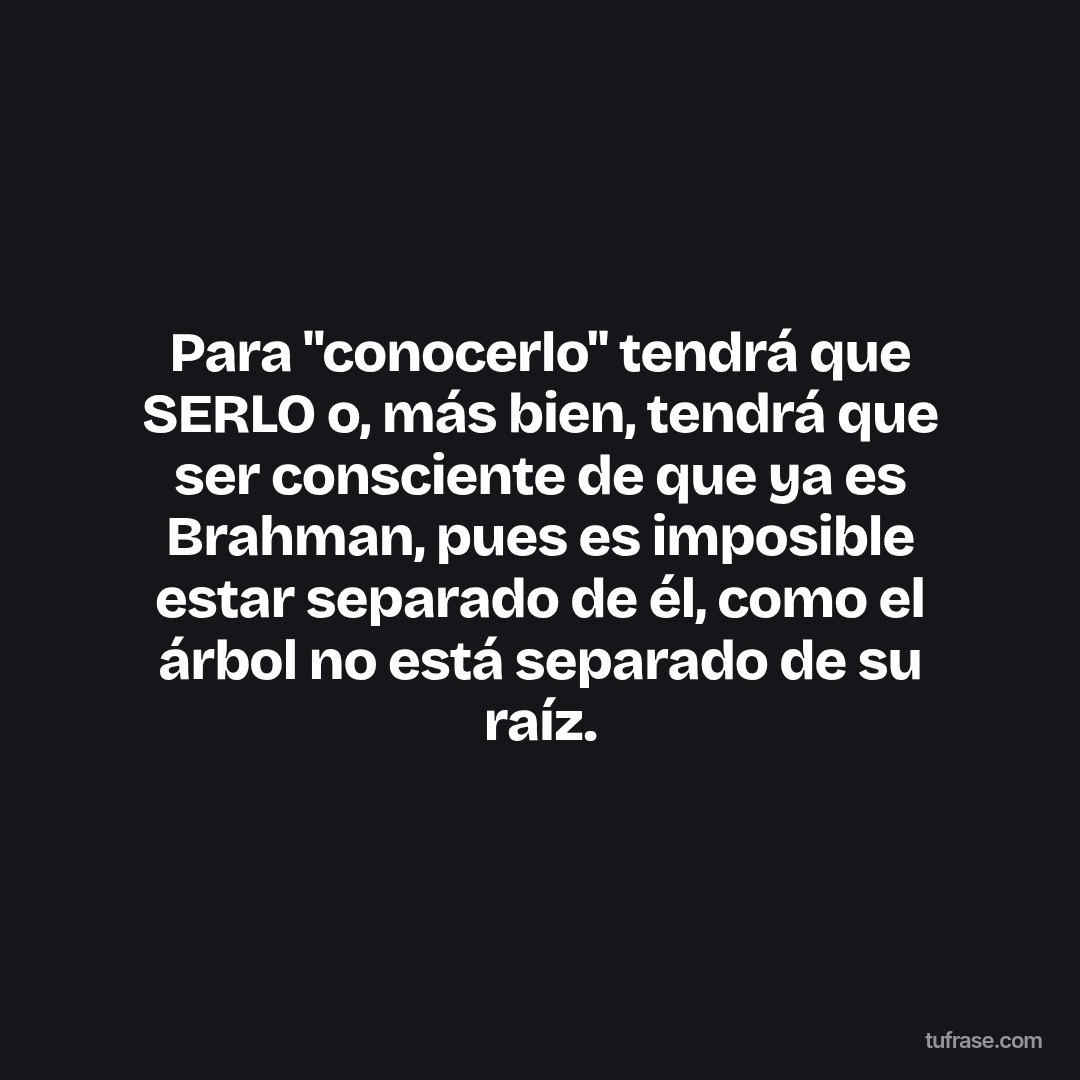Para "conocerlo" tendrá que SERLO o, más bien, tendrá que ser consciente de que ya es Brahman, pues es imposible estar separado de él, como el árbol no está separado de su raíz.
