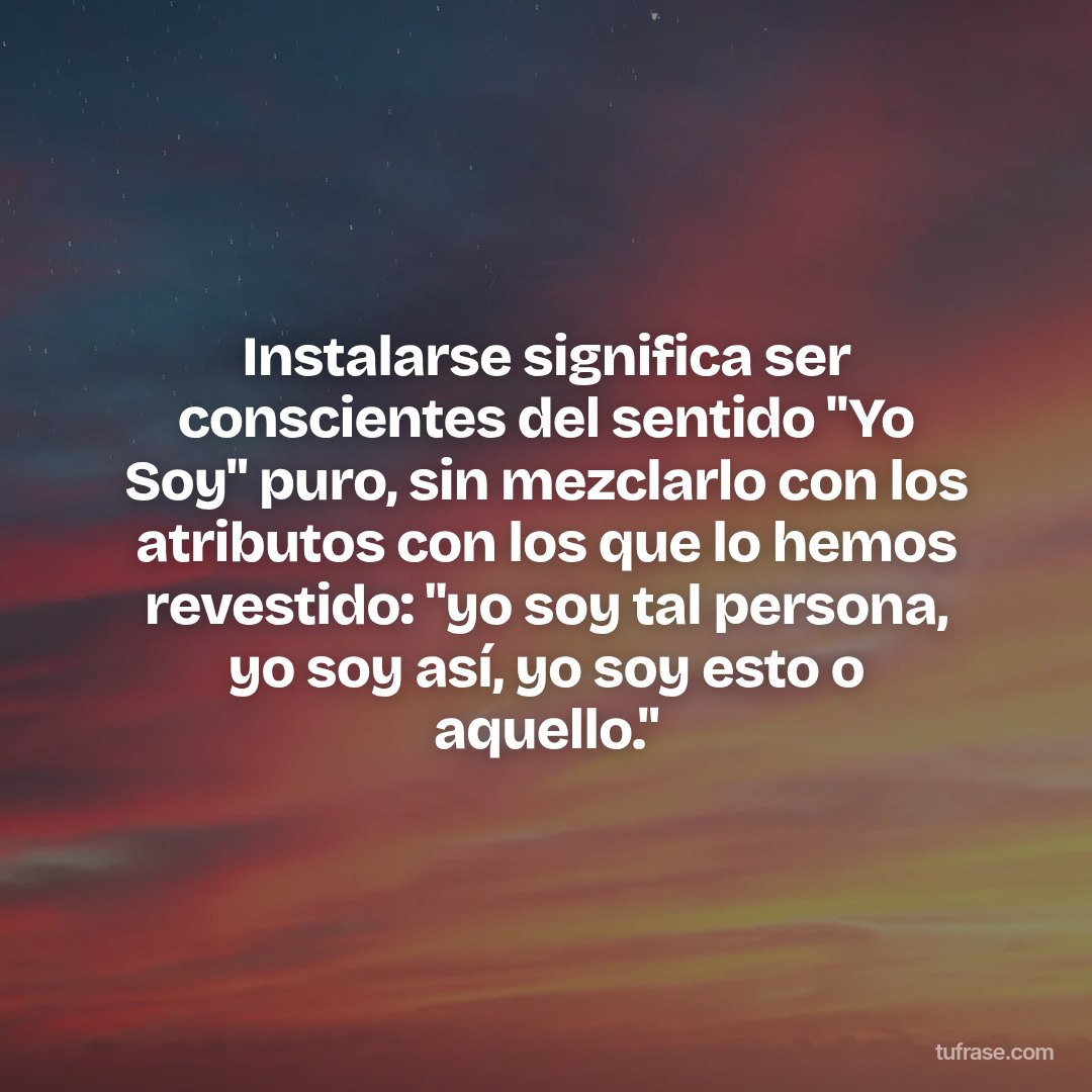 Instalarse significa ser conscientes del sentido "Yo Soy" puro, sin mezclarlo con los atributos con los que lo hemos revestido: "yo soy tal persona, yo soy así, yo soy esto o aquello."