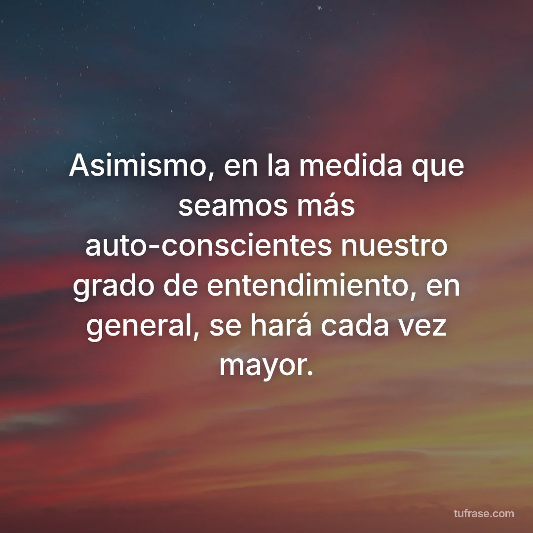 Asimismo, en la medida que seamos más auto-conscientes nuestro grado de entendimiento, en general, se hará cada vez mayor.