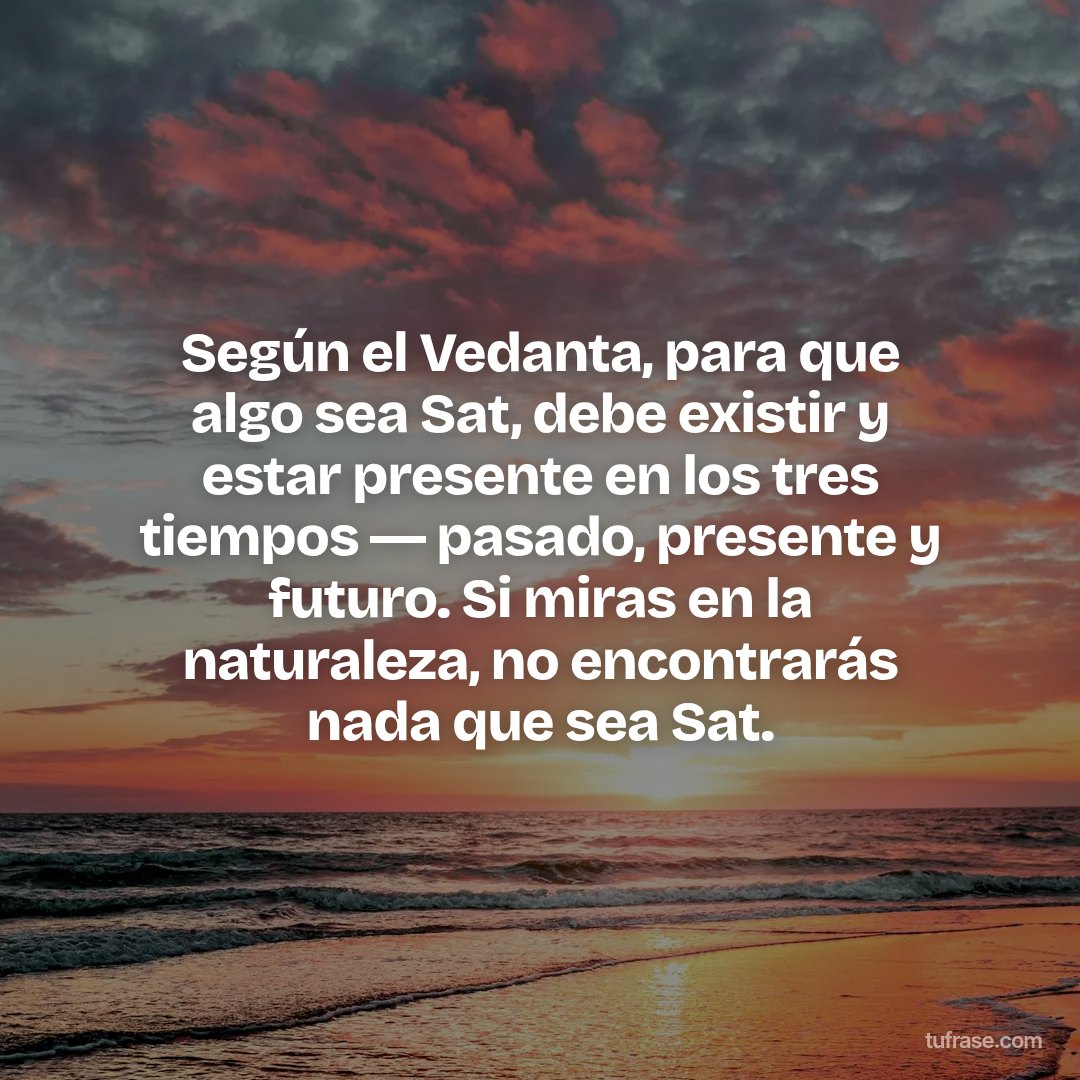 Según el Vedanta, para que algo sea Sat, debe existir y estar presente en los tres tiempos ― pasado, presente y futuro. Si miras en la naturaleza, no encontrarás nada que sea Sat.