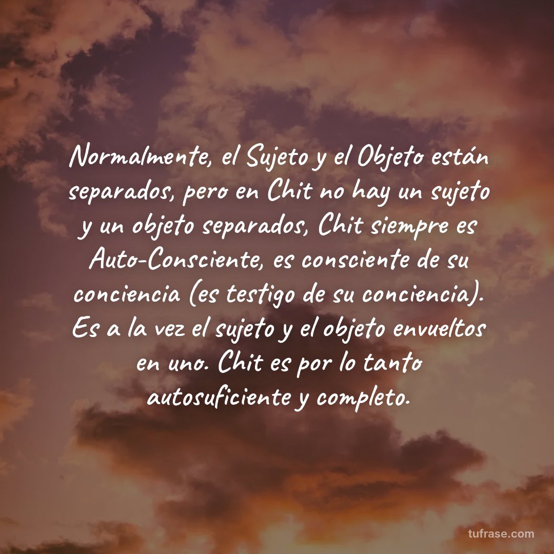 Normalmente, el Sujeto y el Objeto están separados, pero en Chit no hay un sujeto y un objeto separados, Chit siempre es Auto-Consciente, es consciente de su conciencia (es testigo de su conciencia). Es a la vez el sujeto y el objeto envueltos en uno. Chit es por lo tanto autosuficiente y completo.