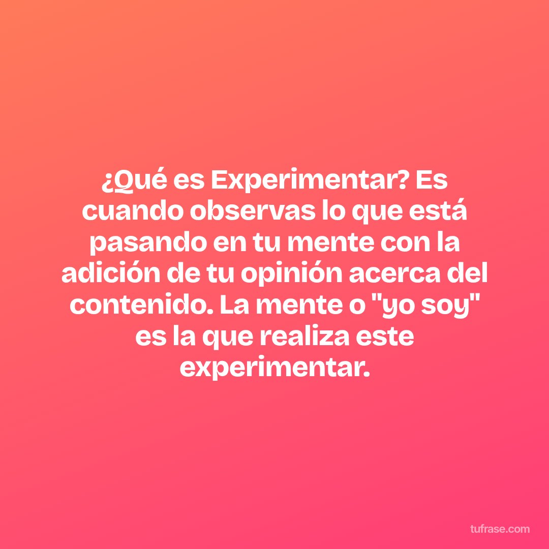 ¿Qué es Experimentar? Es cuando observas lo que está pasando en tu mente con la adición de tu opinión acerca del contenido. La mente o "yo soy" es la que realiza este experimentar.