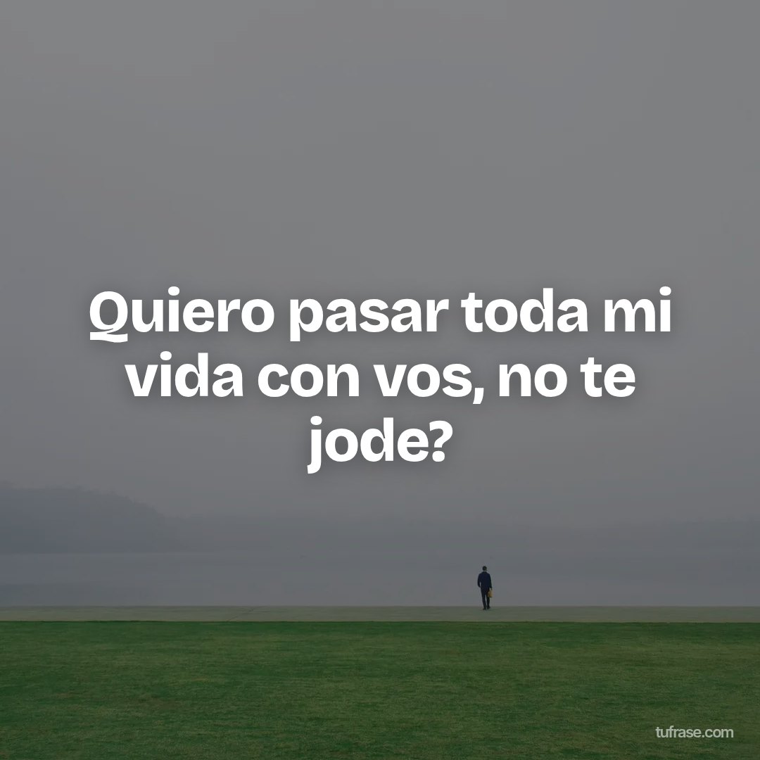 Quiero pasar toda mi vida con vos, no te jode?