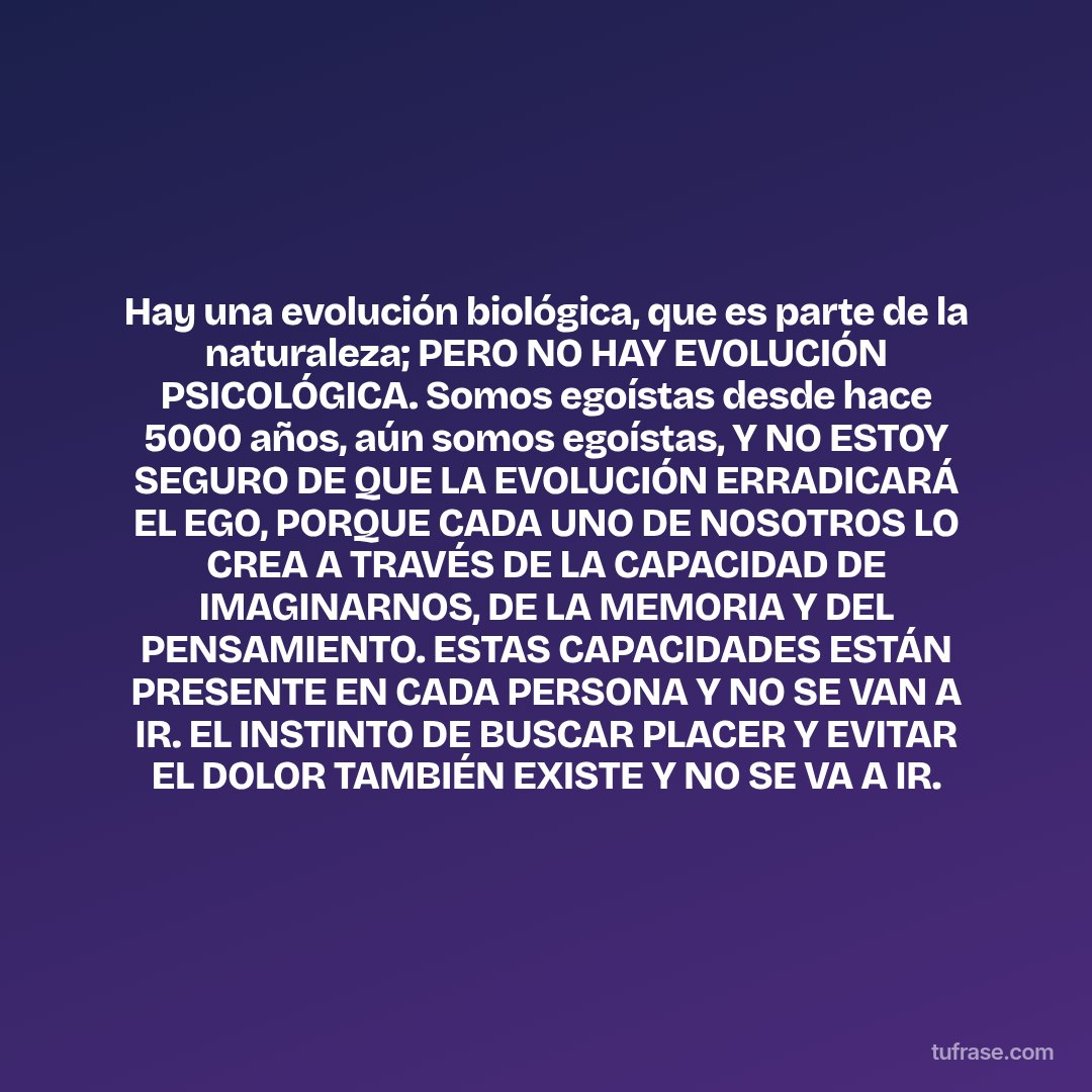 Hay una evolución biológica, que es parte de la naturaleza; PERO NO HAY EVOLUCIÓN PSICOLÓGICA. Somos egoístas desde hace 5000 años, aún somos egoístas, Y NO ESTOY SEGURO DE QUE LA EVOLUCIÓN ERRADICARÁ EL EGO, PORQUE CADA UNO DE NOSOTROS LO CREA A TRAVÉS DE LA CAPACIDAD DE IMAGINARNOS, DE LA MEMORIA Y DEL PENSAMIENTO. ESTAS CAPACIDADES ESTÁN PRESENTE EN CADA PERSONA Y NO SE VAN A IR. EL INSTINTO DE BUSCAR PLACER Y EVITAR EL DOLOR TAMBIÉN EXISTE Y NO SE VA A IR.