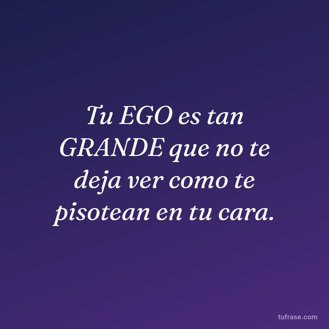 Tu EGO es tan GRANDE que no te deja ver como te pisotean en tu cara.