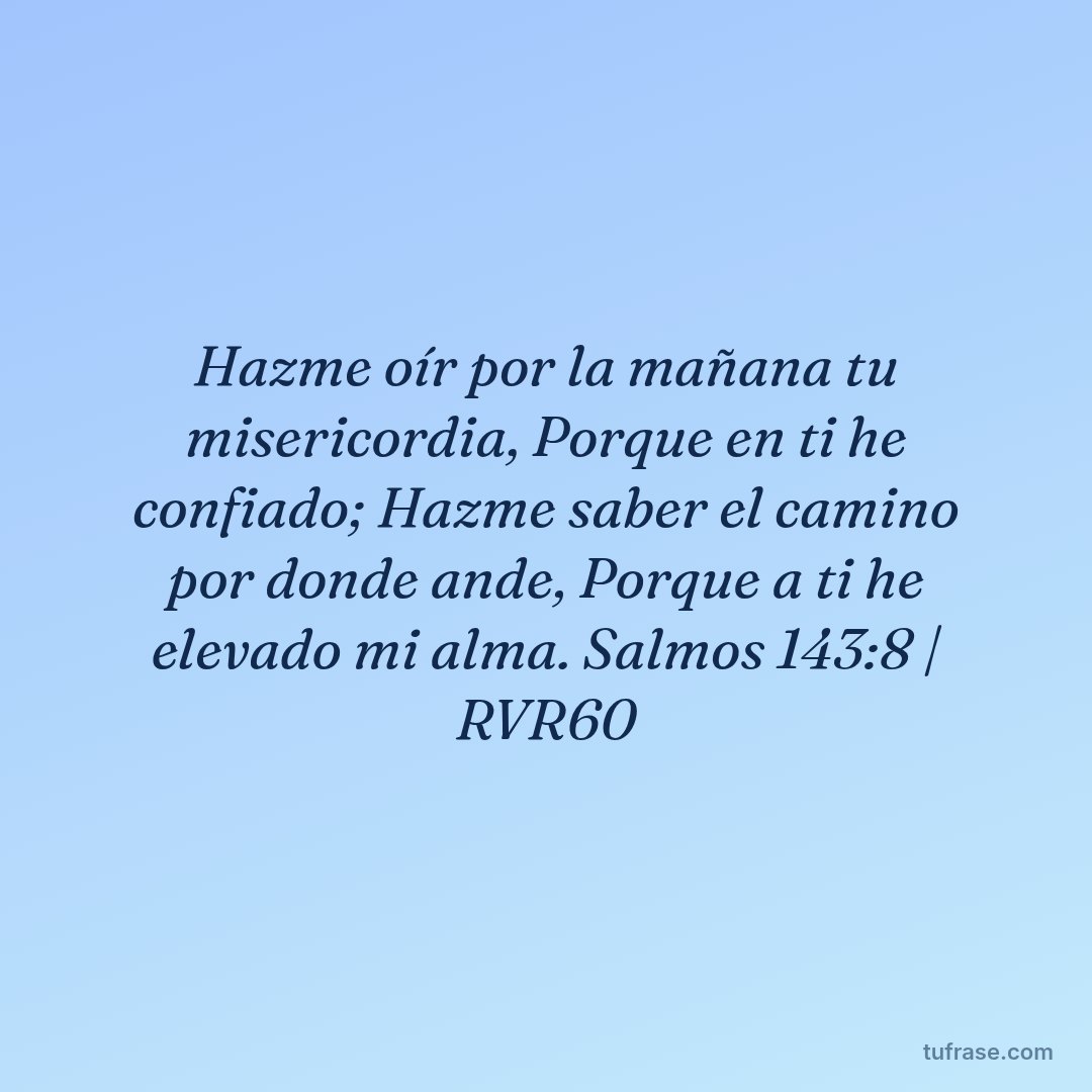 Hazme oír por la mañana tu misericordia, Porque en ti he confiado; Hazme saber el camino por donde ande, Porque a ti he elevado mi alma. Salmos 143:8 | RVR60