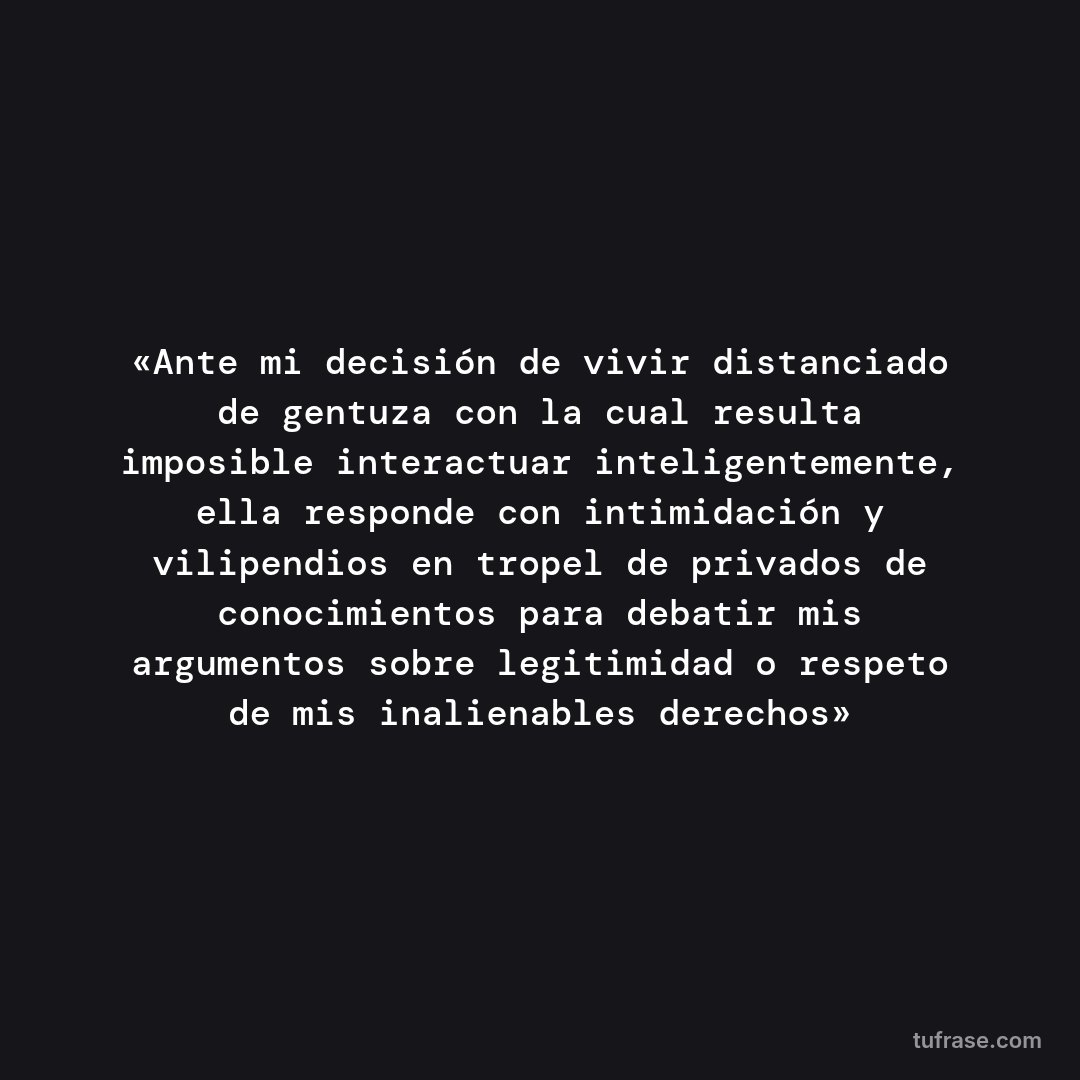 «Ante mi decisión de vivir distanciado de gentuza con la cual resulta imposible interactuar inteligentemente, ella responde con intimidación y vilipendios en tropel de privados de conocimientos para debatir mis argumentos sobre legitimidad o respeto de mis inalienables derechos»