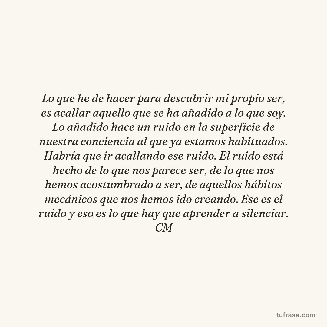 Lo que he de hacer para descubrir mi propio ser, es acallar aquello que se ha añadido a lo que soy. Lo añadido hace un ruido en la superficie de nuestra conciencia al que ya estamos habituados. Habría que ir acallando ese ruido. El ruido está hecho de lo que nos parece ser, de lo que nos hemos acostumbrado a ser, de aquellos hábitos mecánicos que nos hemos ido creando. Ese es el ruido y eso es lo que hay que aprender a silenciar. CM