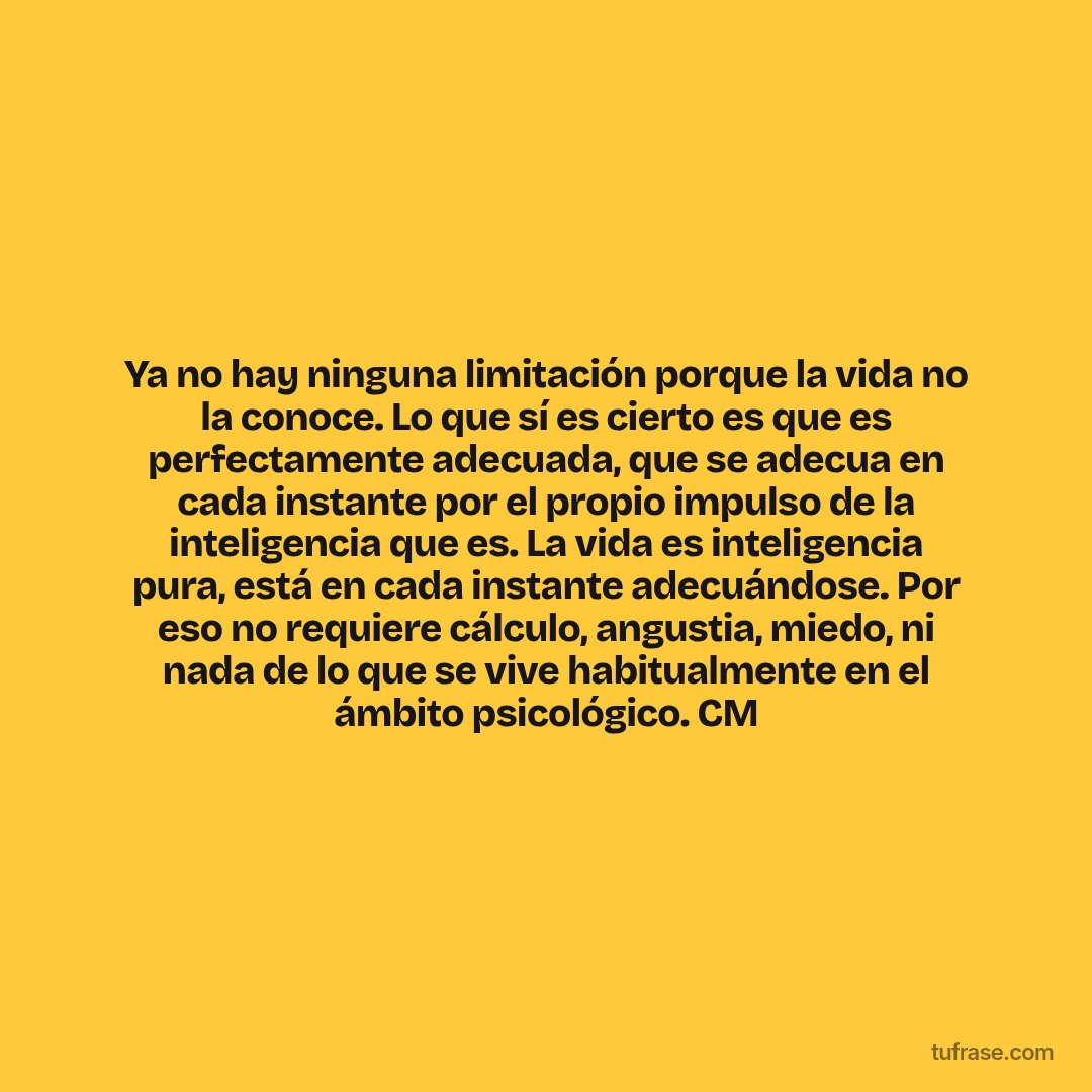 Ya no hay ninguna limitación porque la vida no la conoce. Lo que sí es cierto es que es perfectamente adecuada, que se adecua en cada instante por el propio impulso de la inteligencia que es. La vida es inteligencia pura, está en cada instante adecuándose. Por eso no requiere cálculo, angustia, miedo, ni nada de lo que se vive habitualmente en el ámbito psicológico. CM