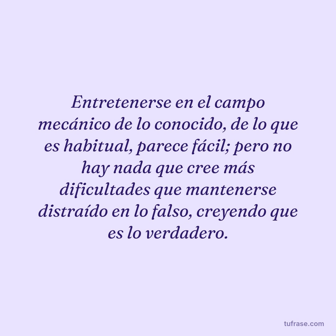 Entretenerse en el campo mecánico de lo conocido, de lo que es habitual, parece fácil; pero no hay nada que cree más dificultades que mantenerse distraído en lo falso, creyendo que es lo verdadero.