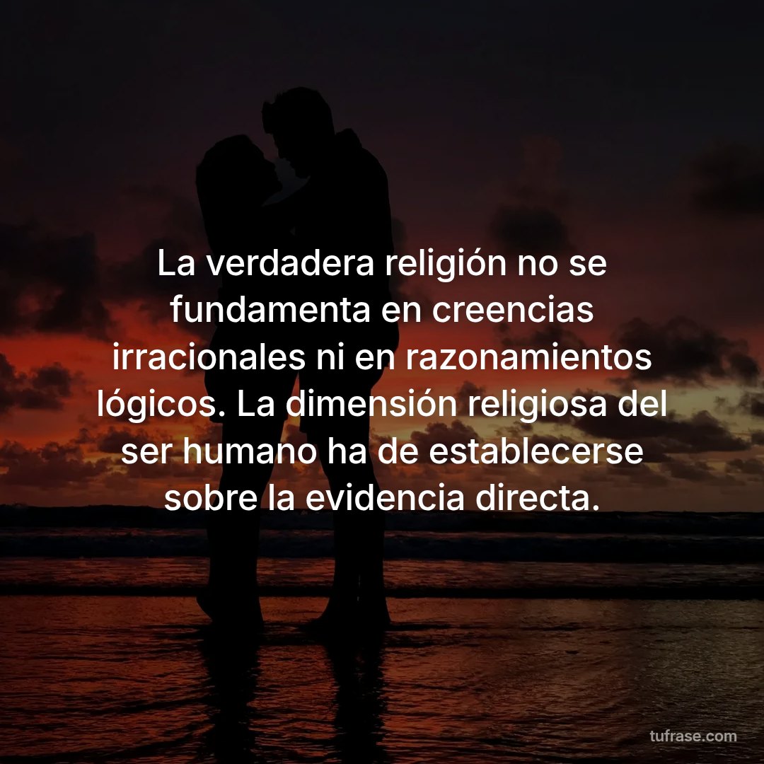 La verdadera religión no se fundamenta en creencias irracionales ni en razonamientos lógicos. La dimensión religiosa del ser humano ha de establecerse sobre la evidencia directa.