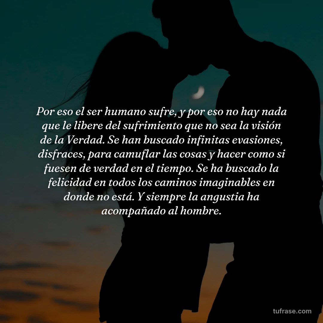 Por eso el ser humano sufre, y por eso no hay nada que le libere del sufrimiento que no sea la visión de la Verdad. Se han buscado infinitas evasiones, disfraces, para camuflar las cosas y hacer como si fuesen de verdad en el tiempo. Se ha buscado la felicidad en todos los caminos imaginables en donde no está. Y siempre la angustia ha acompañado al hombre.