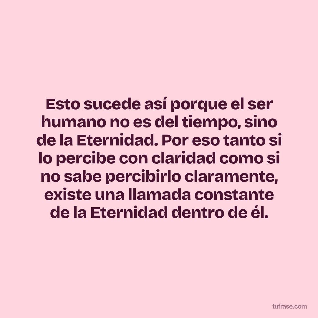 Esto sucede así porque el ser humano no es del tiempo, sino de la Eternidad. Por eso tanto si lo percibe con claridad como si no sabe percibirlo claramente, existe una llamada constante de la Eternidad dentro de él.