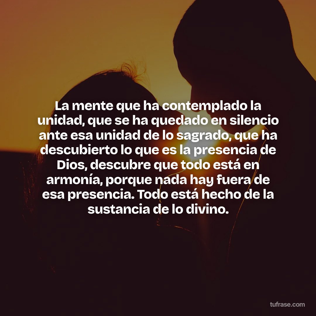La mente que ha contemplado la unidad, que se ha quedado en silencio ante esa unidad de lo sagrado, que ha descubierto lo que es la presencia de Dios, descubre que todo está en armonía, porque nada hay fuera de esa presencia. Todo está hecho de la sustancia de lo divino.