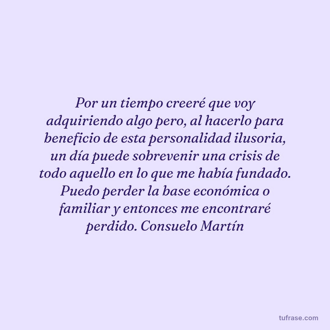 Por un tiempo creeré que voy adquiriendo algo pero, al hacerlo para beneficio de esta personalidad ilusoria, un día puede sobrevenir una crisis de todo aquello en lo que me había fundado. Puedo perder la base económica o familiar y entonces me encontraré perdido. Consuelo Martín