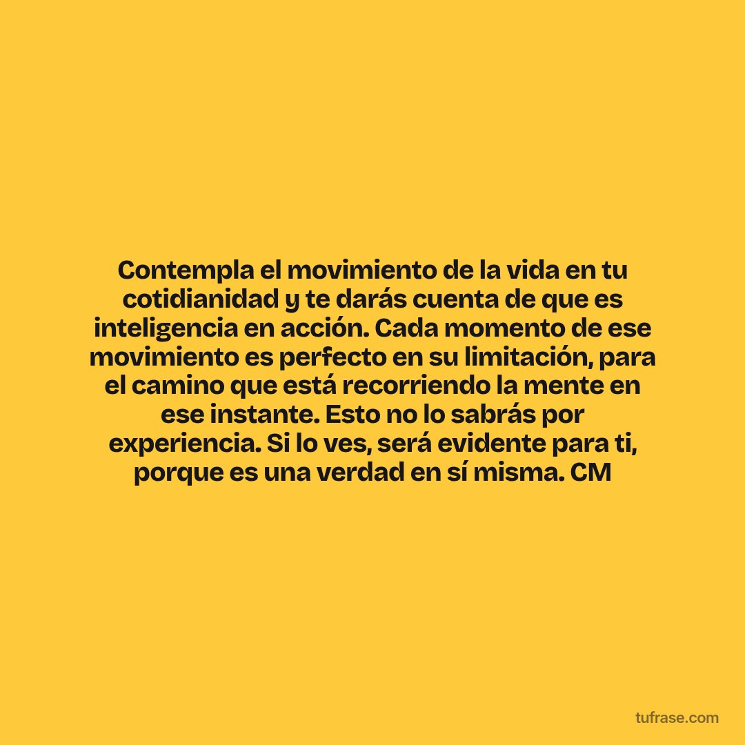 Contempla el movimiento de la vida en tu cotidianidad y te darás cuenta de que es inteligencia en acción. Cada momento de ese movimiento es perfecto en su limitación, para el camino que está recorriendo la mente en ese instante. Esto no lo sabrás por experiencia. Si lo ves, será evidente para ti, porque es una verdad en sí misma. CM