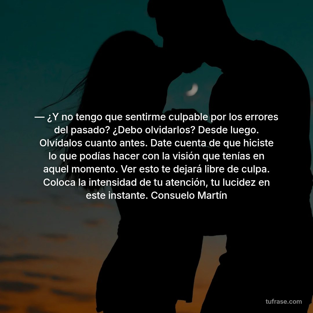 — ¿Y no tengo que sentirme culpable por los errores del pasado? ¿Debo olvidarlos? Desde luego. Olvídalos cuanto antes. Date cuenta de que hiciste lo que podías hacer con la visión que tenías en aquel momento. Ver esto te dejará libre de culpa. Coloca la intensidad de tu atención, tu lucidez en este instante. Consuelo Martín