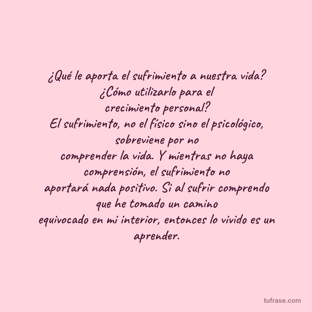 ¿Qué le aporta el sufrimiento a nuestra vida? ¿Cómo utilizarlo para el crecimiento personal? El sufrimiento, no el físico sino el psicológico, sobreviene por no comprender la vida. Y mientras no haya comprensión, el sufrimiento no aportará nada positivo. Si al sufrir comprendo que he tomado un camino equivocado en mi interior, entonces lo vivido es un aprender.