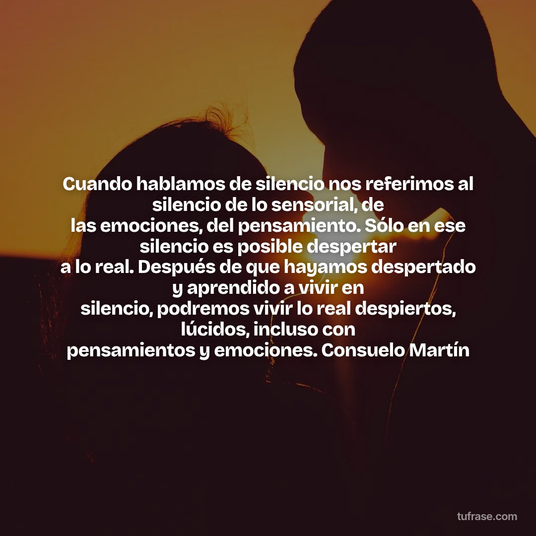 Cuando hablamos de silencio nos referimos al silencio de lo sensorial, de las emociones, del pensamiento. Sólo en ese silencio es posible despertar a lo real. Después de que hayamos despertado y aprendido a vivir en silencio, podremos vivir lo real despiertos, lúcidos, incluso con pensamientos y emociones. Consuelo Martín