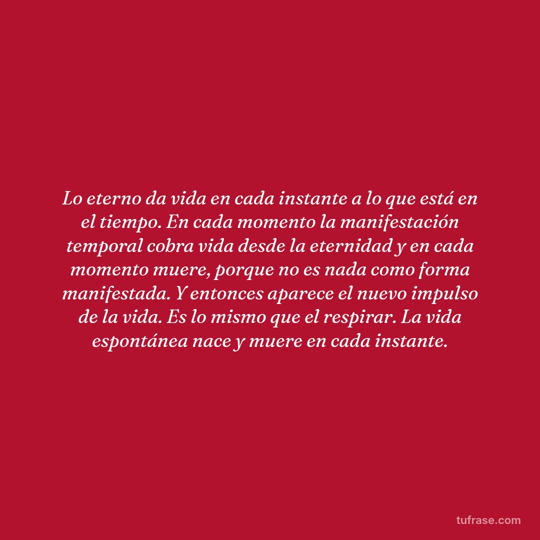 Lo eterno da vida en cada instante a lo que está en el tiempo. En cada momento la manifestación temporal cobra vida desde la eternidad y en cada momento muere, porque no es nada como forma manifestada. Y entonces aparece el nuevo impulso de la vida. Es lo mismo que el respirar. La vida espontánea nace y muere en cada instante.