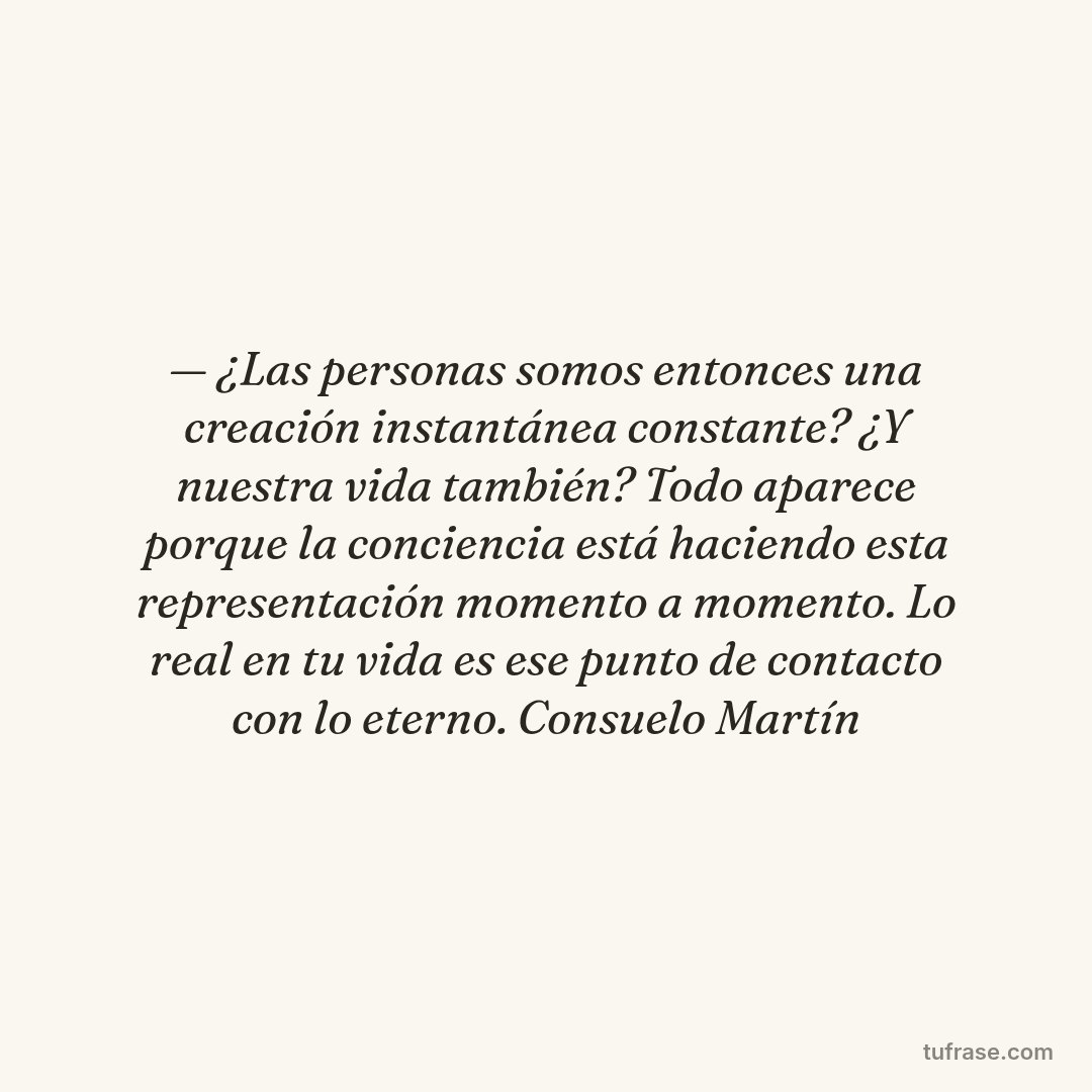 — ¿Las personas somos entonces una creación instantánea constante? ¿Y nuestra vida también? Todo aparece porque la conciencia está haciendo esta representación momento a momento. Lo real en tu vida es ese punto de contacto con lo eterno. Consuelo Martín